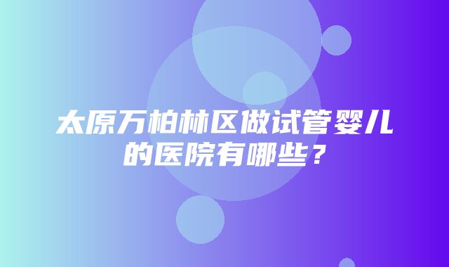 太原万柏林区做试管婴儿的医院有哪些？