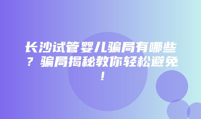 长沙试管婴儿骗局有哪些？骗局揭秘教你轻松避免！