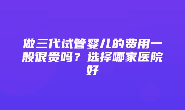 做三代试管婴儿的费用一般很贵吗？选择哪家医院好