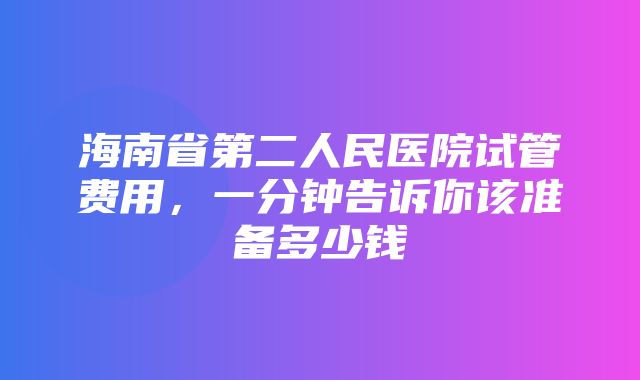 海南省第二人民医院试管费用，一分钟告诉你该准备多少钱