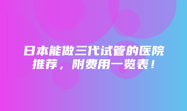 日本能做三代试管的医院推荐，附费用一览表！