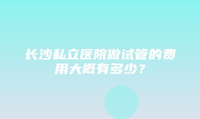 长沙私立医院做试管的费用大概有多少？