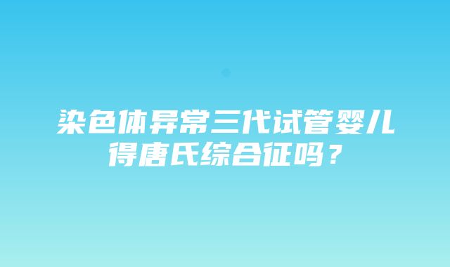 染色体异常三代试管婴儿得唐氏综合征吗？