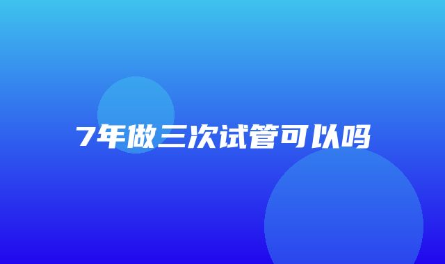 7年做三次试管可以吗