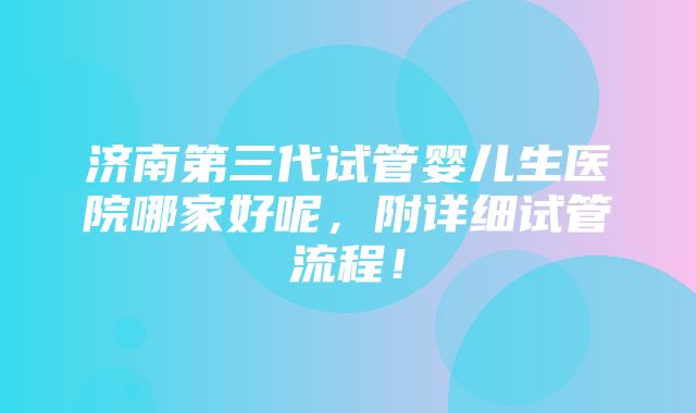 济南第三代试管婴儿生医院哪家好呢，附详细试管流程！