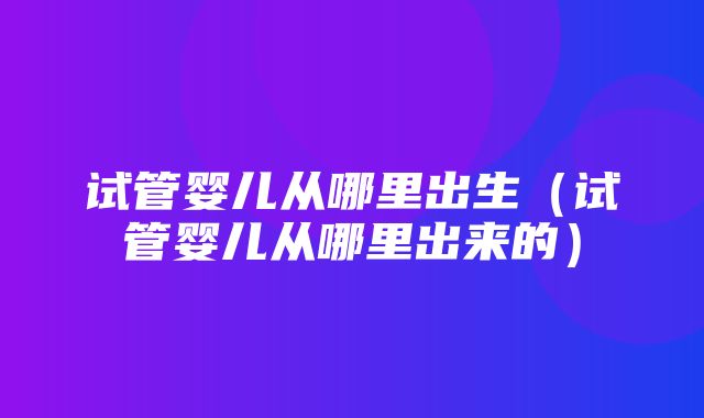 试管婴儿从哪里出生（试管婴儿从哪里出来的）