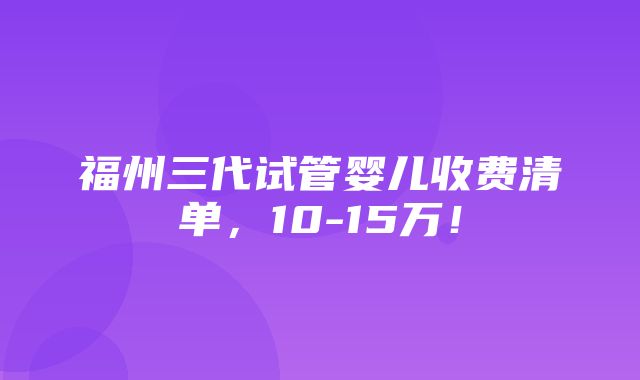 福州三代试管婴儿收费清单，10-15万！