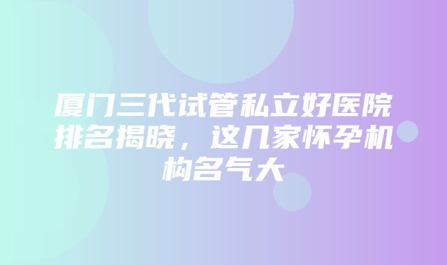 厦门三代试管私立好医院排名揭晓，这几家怀孕机构名气大