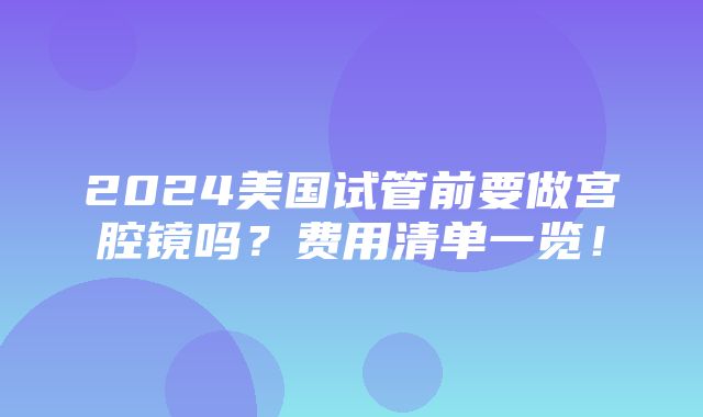 2024美国试管前要做宫腔镜吗？费用清单一览！