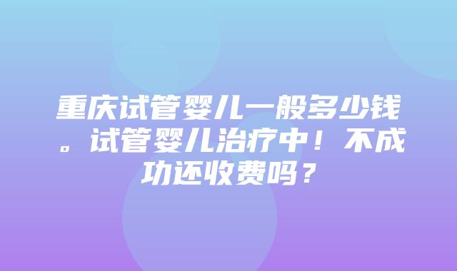 重庆试管婴儿一般多少钱。试管婴儿治疗中！不成功还收费吗？