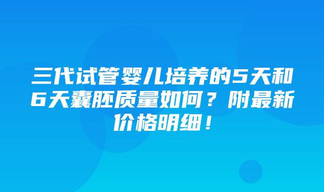 三代试管婴儿培养的5天和6天囊胚质量如何？附最新价格明细！