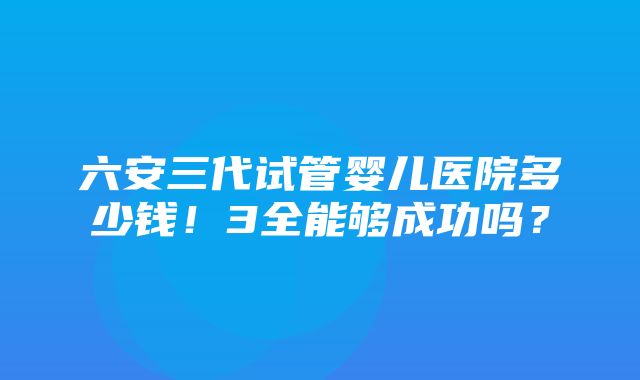 六安三代试管婴儿医院多少钱！3全能够成功吗？