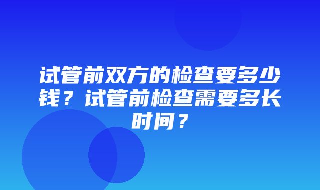 试管前双方的检查要多少钱？试管前检查需要多长时间？