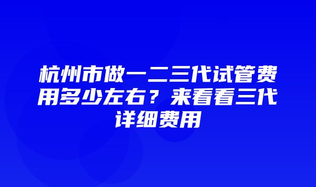 杭州市做一二三代试管费用多少左右？来看看三代详细费用