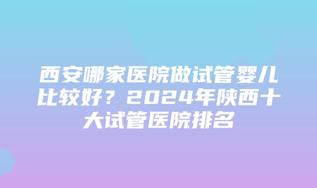 西安哪家医院做试管婴儿比较好？2024年陕西十大试管医院排名