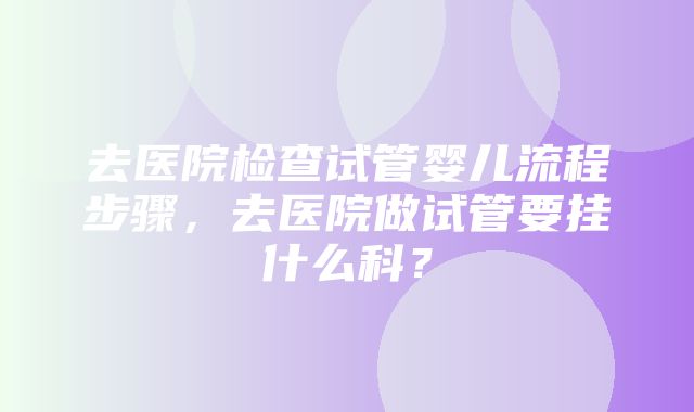 去医院检查试管婴儿流程步骤，去医院做试管要挂什么科？