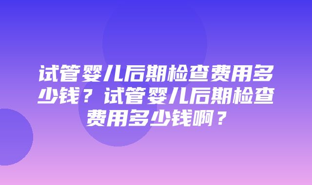 试管婴儿后期检查费用多少钱？试管婴儿后期检查费用多少钱啊？