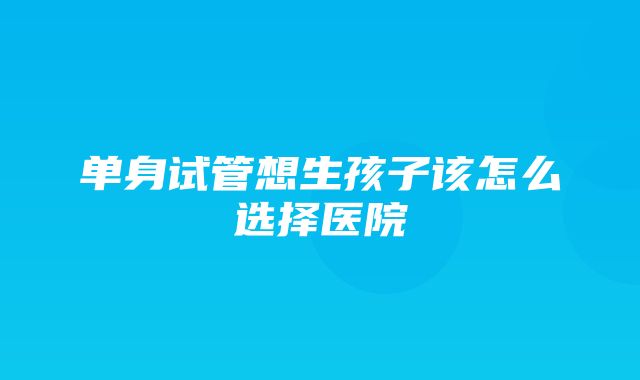 单身试管想生孩子该怎么选择医院