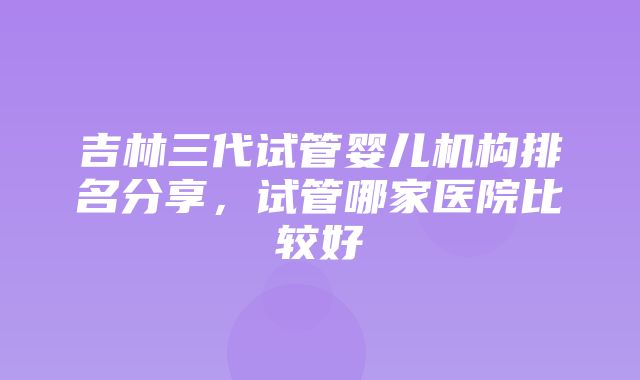 吉林三代试管婴儿机构排名分享，试管哪家医院比较好