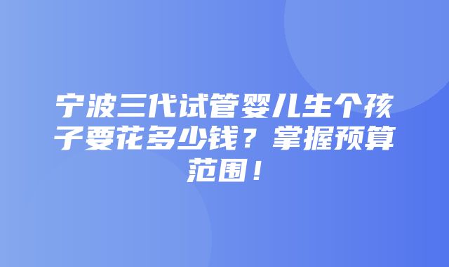 宁波三代试管婴儿生个孩子要花多少钱？掌握预算范围！