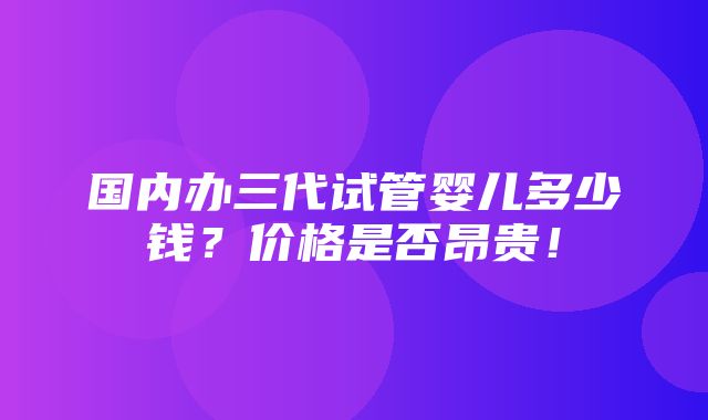 国内办三代试管婴儿多少钱？价格是否昂贵！