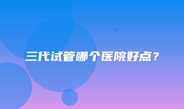 三代试管哪个医院好点？