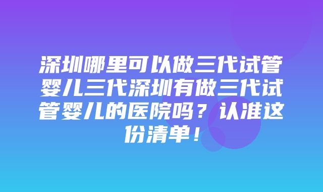 深圳哪里可以做三代试管婴儿三代深圳有做三代试管婴儿的医院吗？认准这份清单！