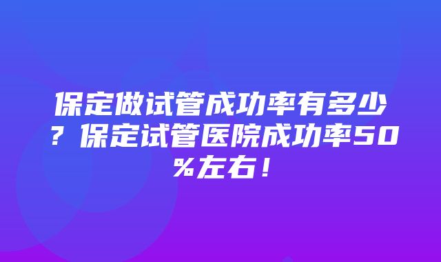 保定做试管成功率有多少？保定试管医院成功率50%左右！