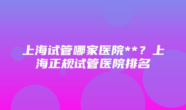 上海试管哪家医院**？上海正规试管医院排名