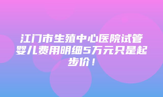 江门市生殖中心医院试管婴儿费用明细5万元只是起步价！