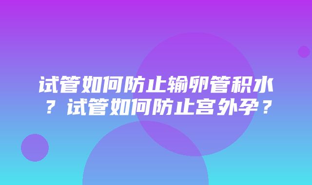 试管如何防止输卵管积水？试管如何防止宫外孕？