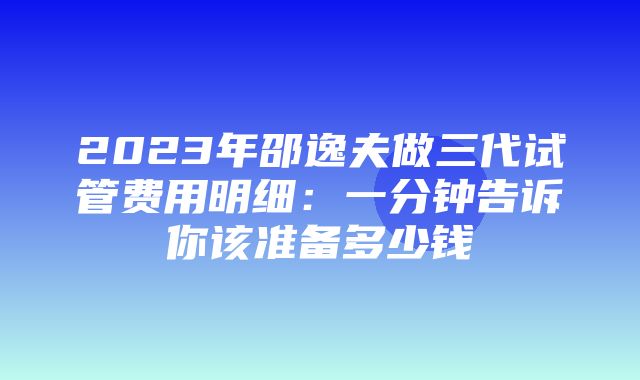 2023年邵逸夫做三代试管费用明细：一分钟告诉你该准备多少钱