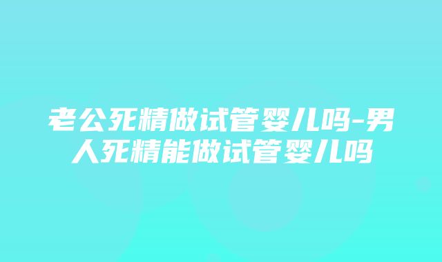 老公死精做试管婴儿吗-男人死精能做试管婴儿吗