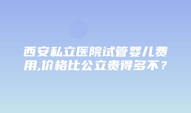 西安私立医院试管婴儿费用,价格比公立贵得多不？