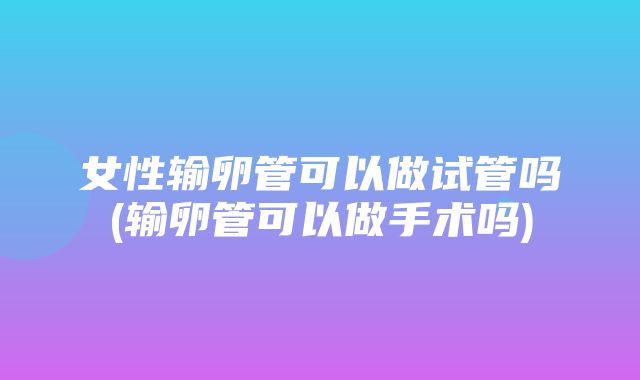 女性输卵管可以做试管吗(输卵管可以做手术吗)