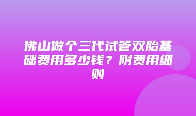 佛山做个三代试管双胎基础费用多少钱？附费用细则