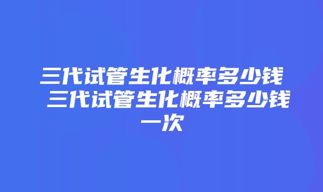 三代试管生化概率多少钱 三代试管生化概率多少钱一次