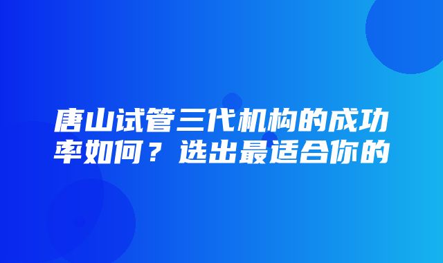 唐山试管三代机构的成功率如何？选出最适合你的