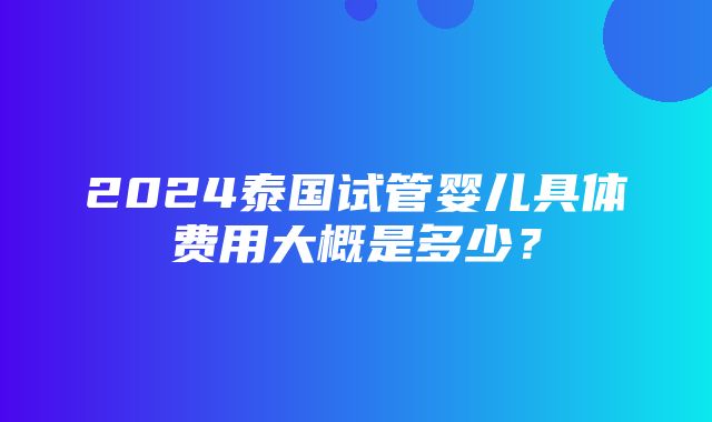 2024泰国试管婴儿具体费用大概是多少？