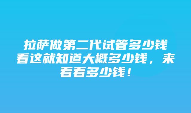 拉萨做第二代试管多少钱看这就知道大概多少钱，来看看多少钱！