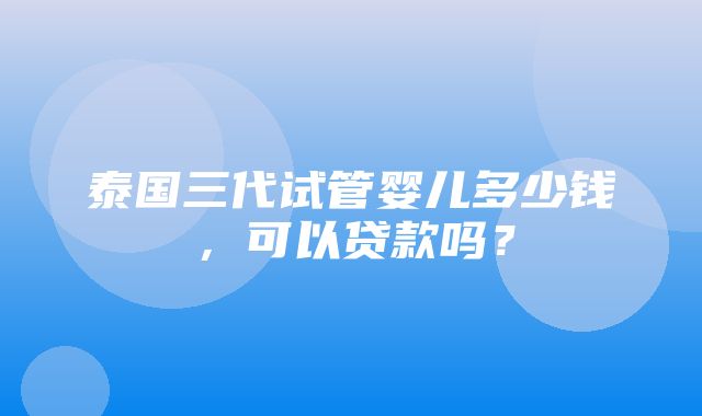 泰国三代试管婴儿多少钱，可以贷款吗？