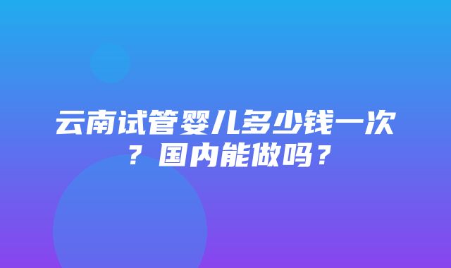 云南试管婴儿多少钱一次？国内能做吗？