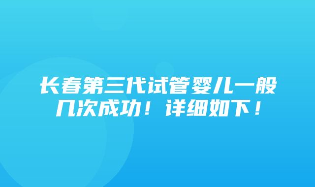 长春第三代试管婴儿一般几次成功！详细如下！