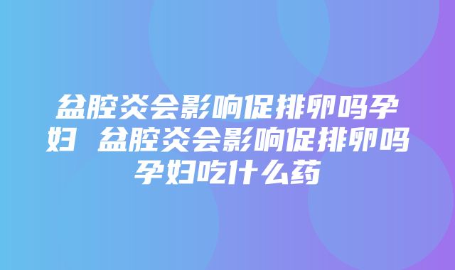 盆腔炎会影响促排卵吗孕妇 盆腔炎会影响促排卵吗孕妇吃什么药