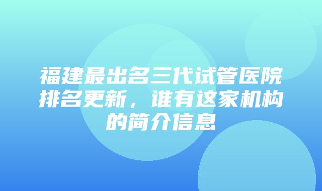 福建最出名三代试管医院排名更新，谁有这家机构的简介信息