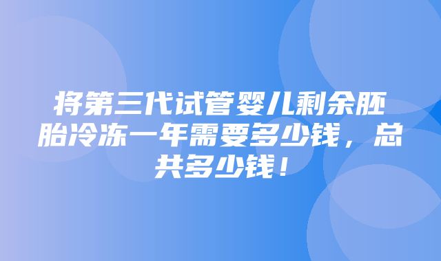 将第三代试管婴儿剩余胚胎冷冻一年需要多少钱，总共多少钱！