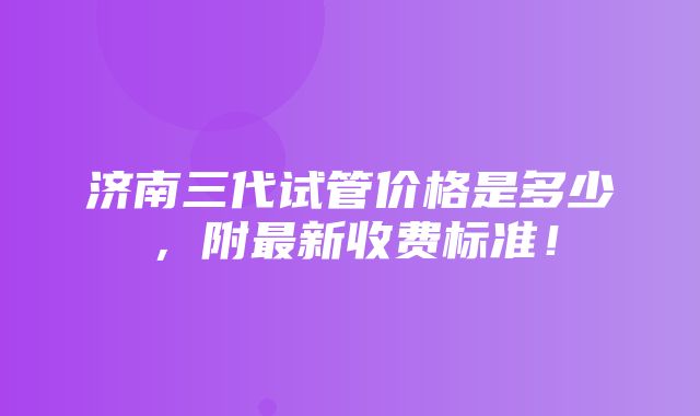 济南三代试管价格是多少，附最新收费标准！