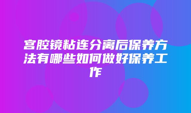 宫腔镜粘连分离后保养方法有哪些如何做好保养工作