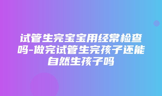 试管生完宝宝用经常检查吗-做完试管生完孩子还能自然生孩子吗