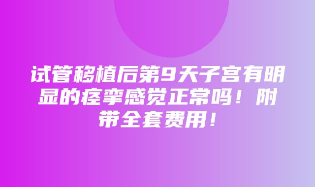 试管移植后第9天子宫有明显的痉挛感觉正常吗！附带全套费用！